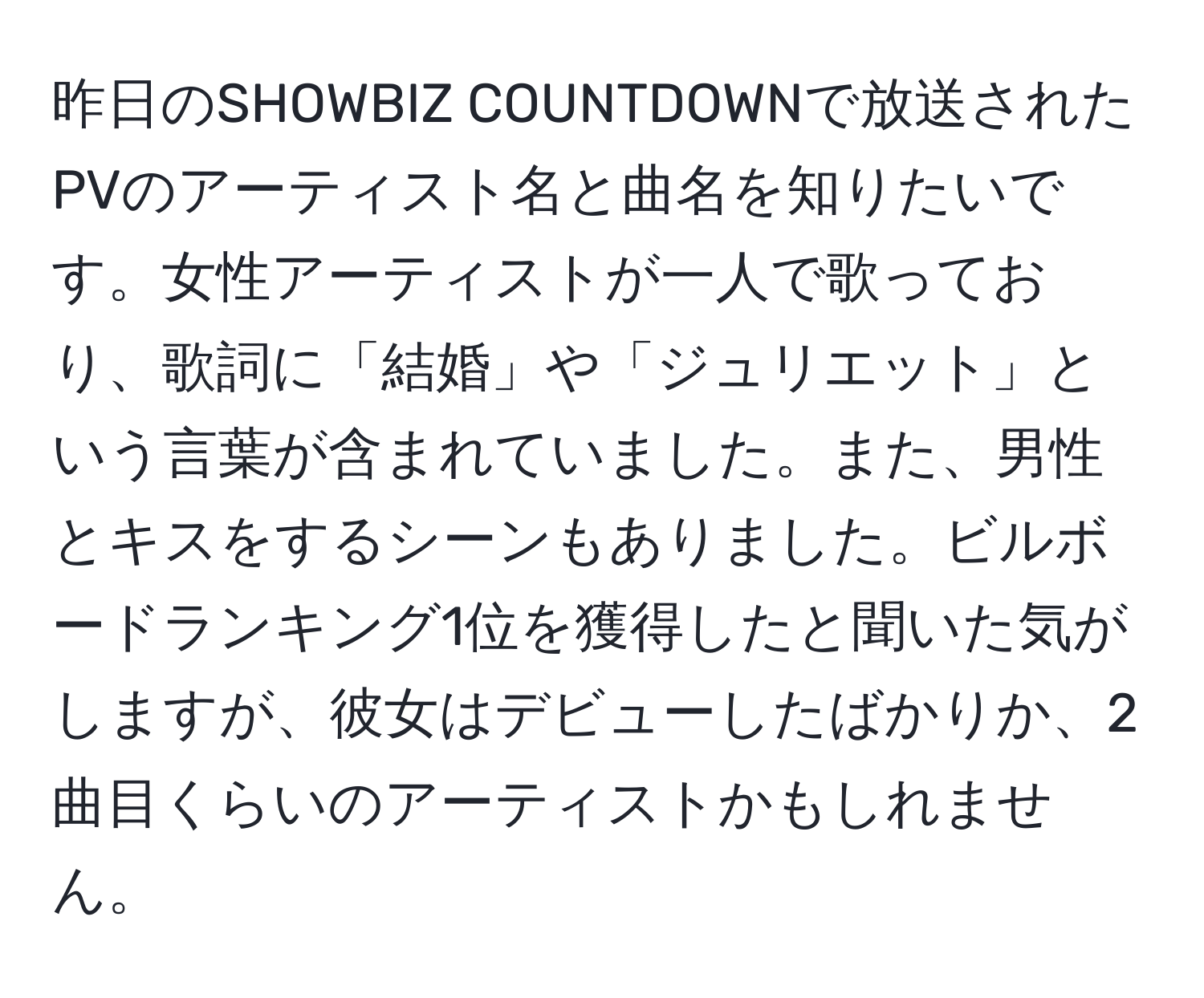 昨日のSHOWBIZ COUNTDOWNで放送されたPVのアーティスト名と曲名を知りたいです。女性アーティストが一人で歌っており、歌詞に「結婚」や「ジュリエット」という言葉が含まれていました。また、男性とキスをするシーンもありました。ビルボードランキング1位を獲得したと聞いた気がしますが、彼女はデビューしたばかりか、2曲目くらいのアーティストかもしれません。