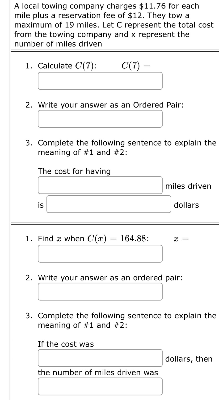 A local towing company charges $11.76 for each
mile plus a reservation fee of $12. They tow a 
maximum of 19 miles. Let C represent the total cost 
from the towing company and x represent the 
number of miles driven 
1. Calculate C(7) : C(7)=
□ □
2. Write your answer as an Ordered Pair: 
□ 
3. Complete the following sentence to explain the 
meaning of #1 and #2: 
The cost for having
□ miles driven 
is □ dollars
1. Find x when C(x)=164.88 : x=
□ 
2. Write your answer as an ordered pair: 
□ 
3. Complete the following sentence to explain the 
meaning of #1 and #2: 
If the cost was
□ dollars, then 
the number of miles driven was 
□