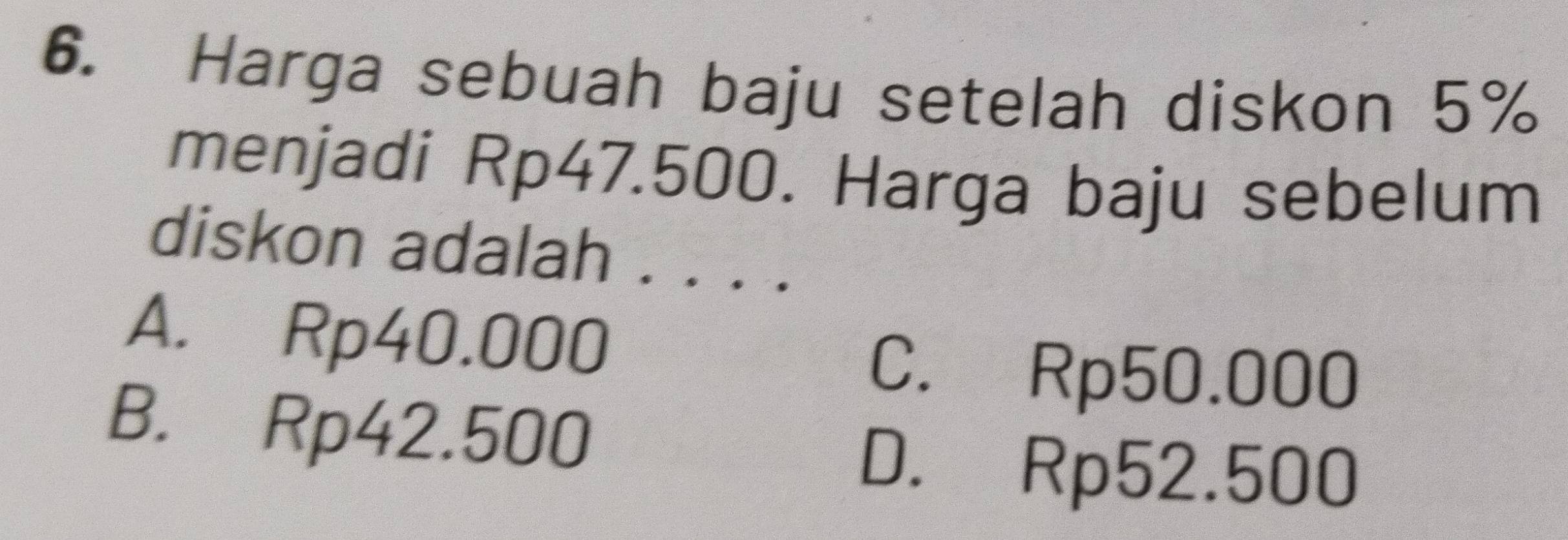 Harga sebuah baju setelah diskon 5%
menjadi Rp47.500. Harga baju sebelum
diskon adalah . .
A. Rp40.000
C. Rp50.000
B. Rp42.500
D. Rp52.500