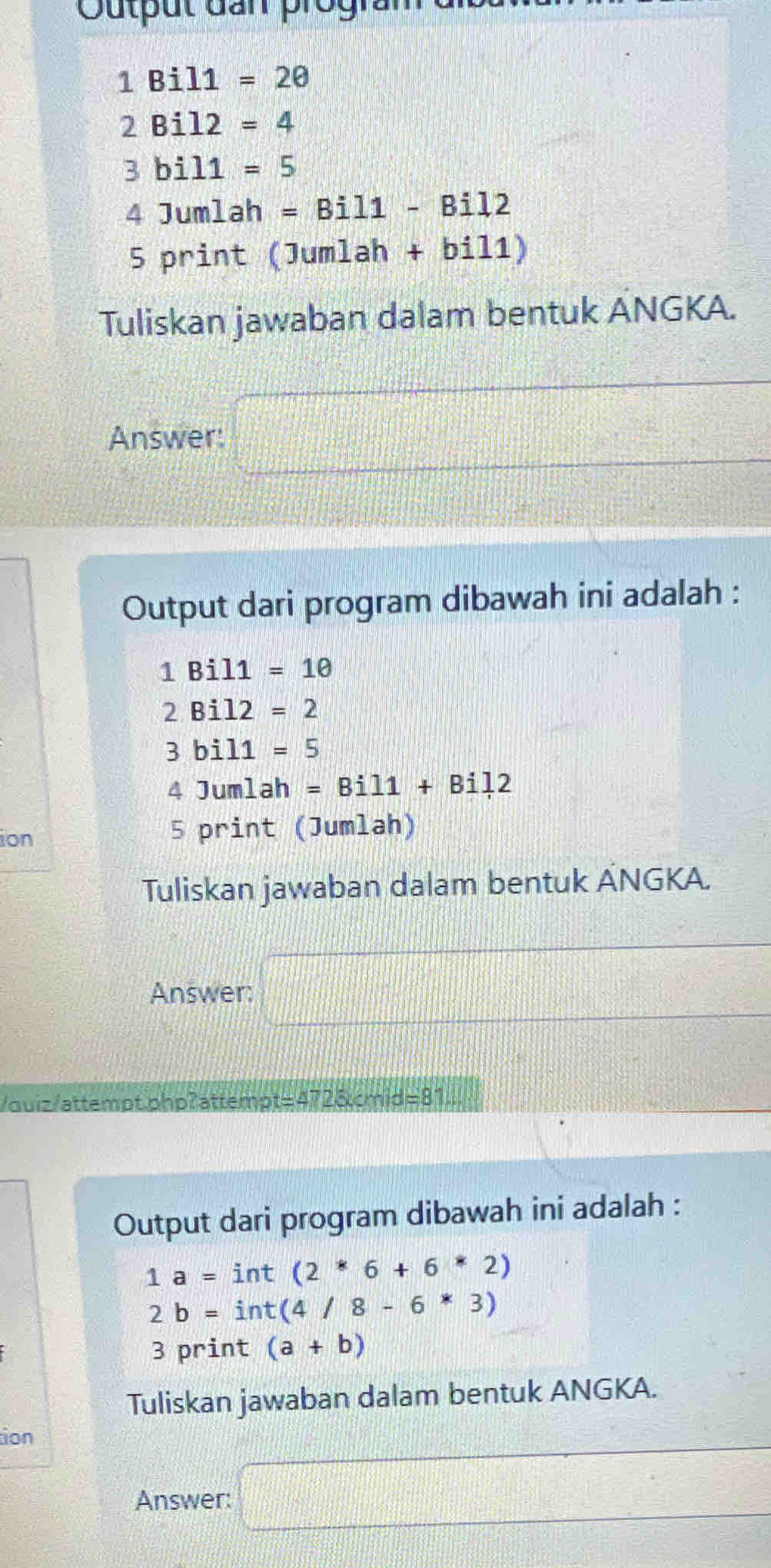 Output đan prograr
1Bil1=20
2Bil2=4
3bil1=5
4Jur mlah =Bil1-Bil2
5 print □ u mlah + bi 11) 
Tuliskan jawaban dalam bentuk ANGKA. 
Answer: □ 
Output dari program dibawah ini adalah :
1Bil1=10
2Bil2=2
3bil1=5
4Jumlah=Bil1+Bil2
ion 5 print (Jumlah) 
Tuliskan jawaban dalam bentuk ÄNGKA. 
Answer: □ 
/ouiz/attempt.phpʔattempt=41 4725xcmis=81
Output dari program dibawah ini adalah :
1a=int(2*6+6*2)
2b=int(4/8-6^*3)
3 print (a+b)
Tuliskan jawaban dalam bentuk ANGKA. 
tion 
Answer: □