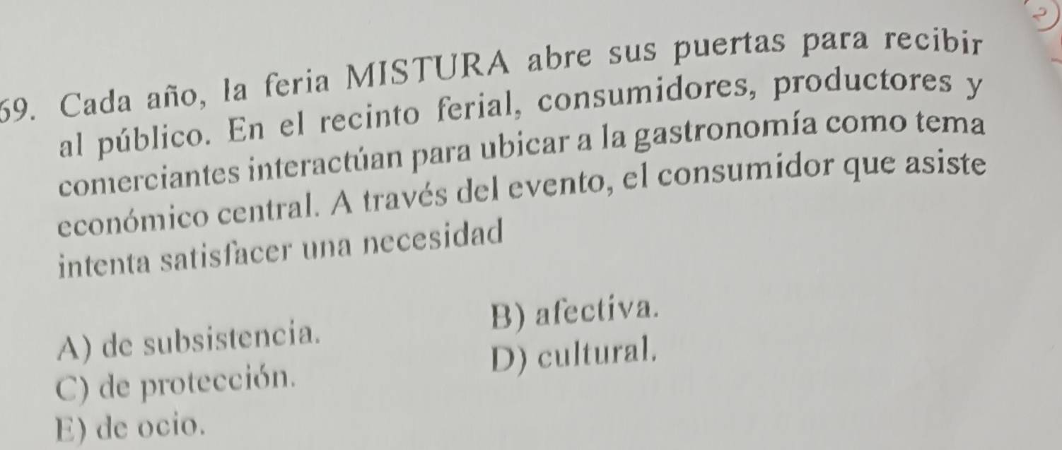 Cada año, la feria MISTURA abre sus puertas para recibir
al público. En el recinto ferial, consumidores, productores y
comerciantes interactúan para ubicar a la gastronomía como tema
económico central. A través del evento, el consumidor que asiste
intenta satisfacer una necesidad
A) de subsistencia. B) afectiva.
C) de protección. D) cultural.
E) de ocio.