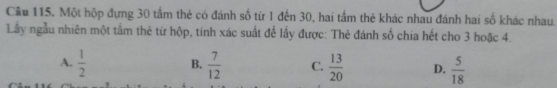 Một hộp đựng 30 tấm thẻ có đánh số từ 1 đến 30, hai tấm thẻ khác nhau đánh hai số khác nhau.
Lầây ngẫu nhiên một tấm thẻ từ hộp, tính xác suất để lấy được: Thẻ đánh số chia hết cho 3 hoặc 4.
A.  1/2   7/12  D.  5/18 
B.
C.  13/20 