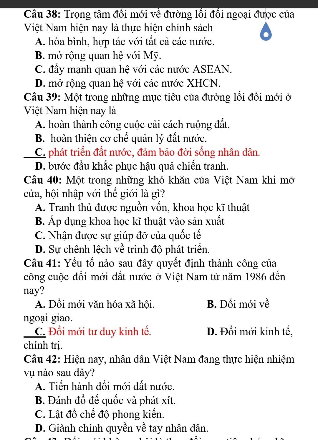 Trọng tâm đổi mới về đường lối đối ngoại được của
Việt Nam hiện nay là thực hiện chính sách
A. hòa bình, hợp tác với tất cả các nước.
B. mở rộng quan hệ với Mỹ.
C. đầy mạnh quan hệ với các nước ASEAN.
D. mở rộng quan hệ với các nước XHCN.
Câu 39: Một trong những mục tiêu của đường lối đổi mới ở
Việt Nam hiện nay là
A. hoàn thành công cuộc cải cách ruộng đất.
B. hoàn thiện cơ chế quản lý đất nước.
_C. phát triển đất nước, đảm bảo đời sống nhân dân.
D. bước đầu khắc phục hậu quả chiến tranh.
Câu 40: Một trong những khó khăn của Việt Nam khi mở
cửa, hội nhập với thế giới là gì?
A. Tranh thủ được nguồn vốn, khoa học kĩ thuật
B. Áp dụng khoa học kĩ thuật vào sản xuất
C. Nhận được sự giúp đỡ của quốc tế
D. Sự chênh lệch về trình độ phát triển.
Câu 41: Yếu tố nào sau đây quyết định thành công của
công cuộc đồi mới đất nước ở Việt Nam từ năm 1986 đến
nay?
A. Đổi mới văn hóa xã hội. B. Đồi mới về
ngoại giao.
_C. Đổi mới tư duy kinh tế. D. Đổi mới kinh tế,
chính trị.
Câu 42: Hiện nay, nhân dân Việt Nam đang thực hiện nhiệm
vụ nào sau đây?
A. Tiến hành đổi mới đất nước.
B. Đánh đổ đế quốc và phát xít.
C. Lật đổ chế độ phong kiến.
D. Giành chính quyền về tay nhân dân.