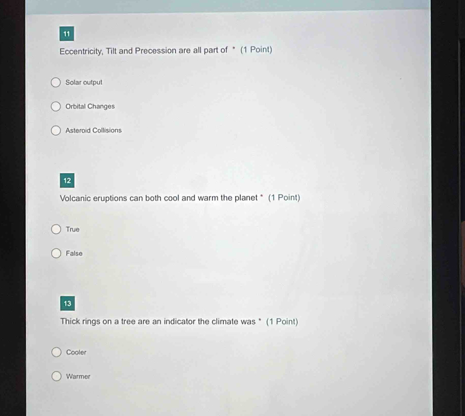 Eccentricity, Tilt and Precession are all part of * (1 Point)
Solar output
Orbital Changes
Asteroid Collisions
12
Volcanic eruptions can both cool and warm the planet * (1 Point)
True
False
13
Thick rings on a tree are an indicator the climate was * (1 Point)
Cooler
Warmer