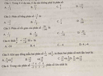 Cầu 1: Trong 4 ví dụ sau, ví dụ nào không phải là phân số:
A.  3/-5  B.  (1.7)/3  C.  0/2  D.  (-13)/-4 
Câu 2: Phân số bằng phân số  (-3)/4  là:
A.  (-3)/-4  B.  3/-4  C.  3/4  D.  75/100 
Câu 3: Phân số tối gián của phân số  20/-140  là:
A.  1/-7  B.  4/-28  C.  2/-14  D.  10/-70 
Câu 4: Biết  2/x = (-x)/-8 . Số x là:
A. -16 B. 4 C. - 4 D. 4; -4
Câu 5: Khi quy đồng mẫu hai phân số  3/-4  và  4/6  , ta được hai phân số mới lần lượt là:
A,  3/-4  và  2/3  B.  (-9)/12  và  (-8)/12  C.  (-9)/12  và  8/12  D.  8/12  và  (-9)/12 
Câu 6: Trong các phân số  (-7)/-5 ;  6/5 ;  (-7)/5 ;  6/-5  , phân số lớn nhất là: