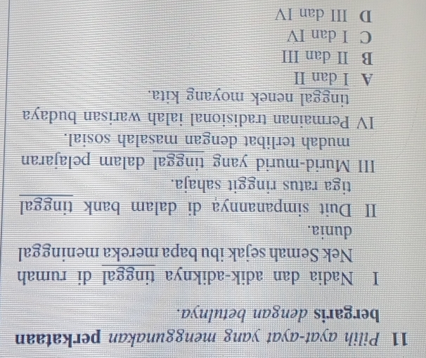 Pilih ayat-ayat yang menggunakan perkataan
bergaris dengan betulnya.
I Nadia dan adik-adiknya tinggal di rumah
Nek Semah sejak ibu bapa mereka meninggal
dunia.
II Duit simpanannya di dalam bank tinggal
tiga ratus ringgit sahaja.
III Murid-murid yang tinggal dalam pelajaran
mudah terlibat dengan masalah sosial.
IV Permainan tradisional ialah warisan budaya
tinggal nenek moyang kita.
A I dan II
B II dan III
C I dan IV
D ⅢII dan IV