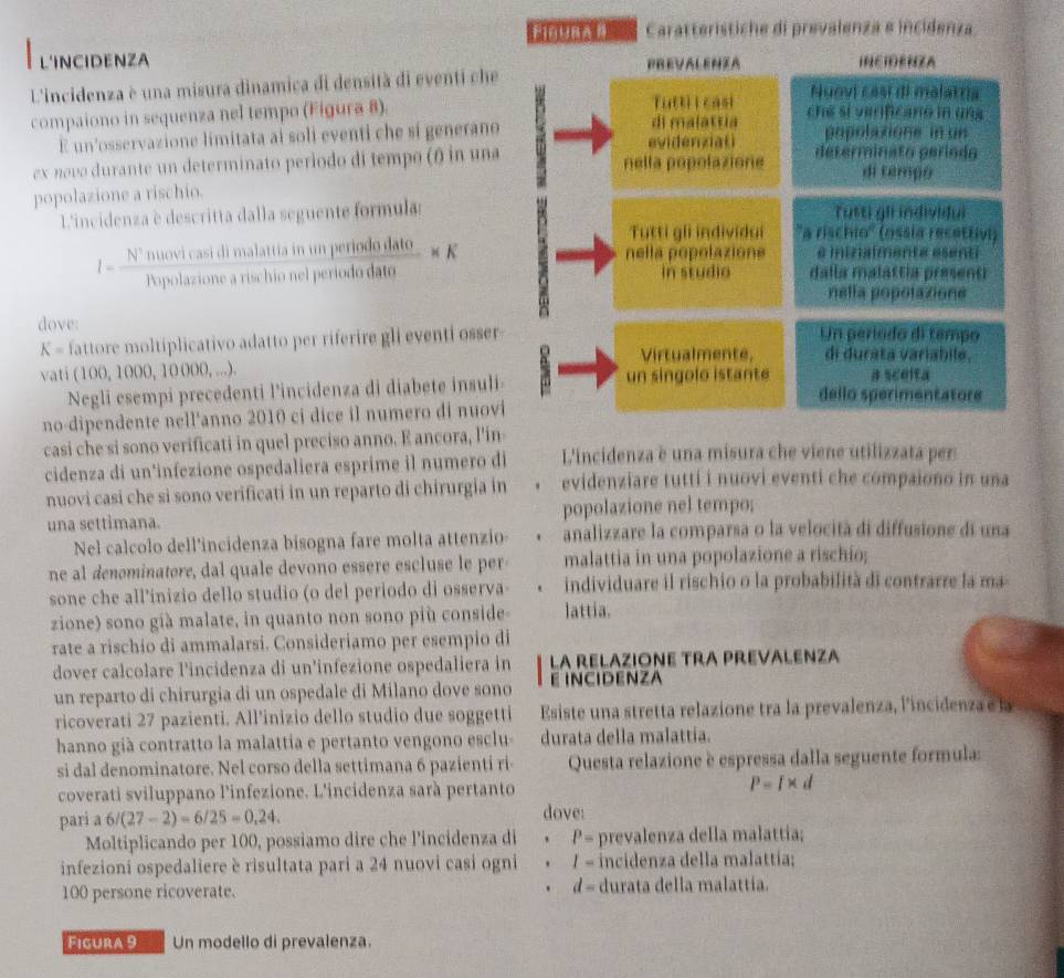 F1ñUBA B Caratterístiche di prevalenza e incidenza
L'INCIDENZA PREVALENIA INEIENZA
L'incidenza è una misura dinamica di densità di eventi che
Tutti l casi Nuovi casi di malatria
compaiono in sequenza nel tempo (Figura 8). di malattía cne si verificano in ung 
E un'osservazione limitata ai soli eventi che sí generano evidenzia( popolaxione in un
ex novo durante un determinato periodo di tempo (θ) in una nella popolazione determinato período di tempo
popolazione a rischio.
L'incidenza è descritta dalla seguente formulas Tutti gii individui
Tutti gli individui ''a rischio'' (ossia recettivi)
nella popolazione é ininaîmenté ésent
I= Nnuovicasidimalattiainwhperiododato/Popolastoneariselvionelperiodato * K dalla malattía present
in studio
nella popolazione
dove: Un período di tempo
K= fattore moltiplicativo adatto per riferire gli eventi osser
Virtualmente, di durata variabile.
vati (100, 1000, 10000, ...).  un sin g olo istan te a scelta
Negli esempi precedenti l'incidenza di diabete insuli dello sperimentatore
no-dipendente nell'anno 2010 ci dice il numero di nuovi
casi che si sono verificati in quel preciso anno. E ancora, l'in-
cidenza di un'infezione ospedaliera esprime il numero di L'incidenza è una misura che viene utilizzata per
nuovi casi che si sono verificati in un reparto di chirurgia in evidenziare tutti i nuovi eventi che compaiono in una
una settimana. popolazione nel tempo;
Nel calcolo dell'incidenza bisogna fare molta attenzio- analizzare la comparsa o la velocità di diffusione di una
ne al denominatore, dal quale devono essère escluse le per malattia in una popolazione a rischio;
sone che all’inizio dello studio (o del periodo di osserva lattia. individuare il rischio o la probabilità di contrarre la ma
zione) sono già malate, in quanto non sono più conside-
rate a rischio di ammalarsi. Consideriamo per esempio di
dover calcolare l'incidenza di un'infezione ospedaliera in La RELAZIONE TRA PREVALENzA
un reparto di chirurgia di un ospedale di Milano dove sono E INCIDENZA
ricoverati 27 pazienti. All'inizio dello studio due soggetti Esiste una stretta relazione tra la prevalenza, lincidenza e la
hanno già contratto la malattia e pertanto vengono esclu- durata della malattia.
si dal denominatore. Nel corso della settimana 6 pazienti ri- Questa relazione è espressa dalla seguente formula:
coverati sviluppano l'infezione. L'incidenza sarà pertanto P=I* d
pari a 6/(27-2)=6/25=0,24. dove:
Moltiplicando per 100, possiamo dire che l'incidenza di . P= prevalenza della malattia;
infezioni ospedaliere è risultata pari a 24 nuovi casi ogni ' I= incidenza della malattía:
d=
100 persone ricoverate. durata della malattía.
Figura 9 Un modello di prevalenza.