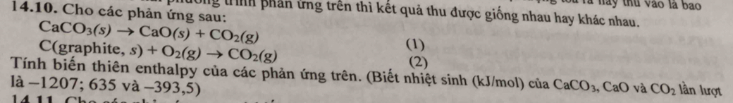 à nay thu vào là bao 
14.10. Cho các phản ứng sau: 
Hường trììh phần ứng trên thì kết quả thu được giống nhau hay khác nhau.
CaCO_3(s)to CaO(s)+CO_2(g)
C(graphite, s)+O_2(g)to CO_2(g) (1) 
(2) 
Tính biến thiên enthalpy của các phản ứng trên. (Biết nhiệt sinh (kJ/mol) của CaCO_3, CaO và CO_2 lần lượt 
là −1207 635va-393,5