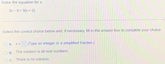 Solve the equation for x.
3x-9=3(x+2)
Select the correct choice below and, if necessary, fill in the answer box to complete your choice.
A. x=□ (Type an integer or a simplified fraction.)
B. The solution is all real numbers.
C. There is no solution.