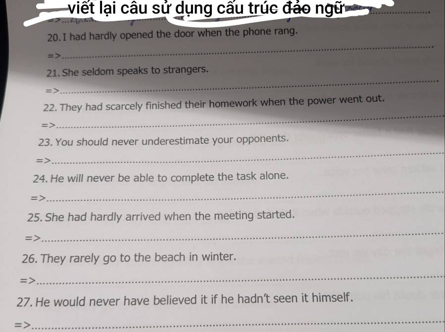 viết lại câu sử dụng cấu trúc đảo ngữi_ 
_ 
20. I had hardly opened the door when the phone rang. 
=> 
21. She seldom speaks to strangers. 
=> 
_ 
_ 
22. They had scarcely finished their homework when the power went out. 
=> 
23. You should never underestimate your opponents. 
=> 
_ 
24. He will never be able to complete the task alone. 
=> 
_ 
25. She had hardly arrived when the meeting started. 
=> 
_ 
26. They rarely go to the beach in winter. 
=> 
_ 
27. He would never have believed it if he hadn't seen it himself. 
=> 
_