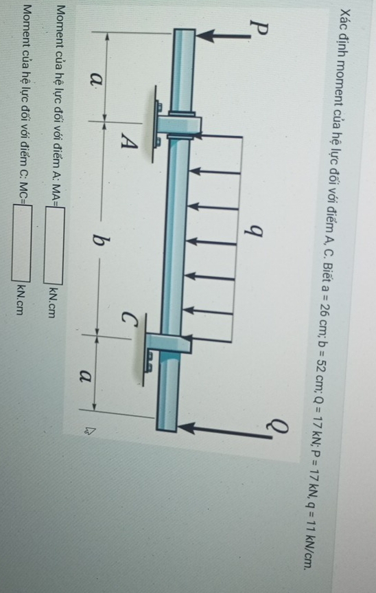 Xác định moment của hệ lực đối với điểm A, C. Biết a=26cm; b=52cm; Q=17kN; P=17kN, q=11kN/cm. 
Moment của hệ lực đối với điểm A: MA=□ kN.cm
Moment của hệ lực đối với điểm C: MC=□ kN.cm