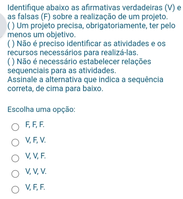 Identifique abaixo as afirmativas verdadeiras (V) e
as falsas (F) sobre a realização de um projeto.
( ) Um projeto precisa, obrigatoriamente, ter pelo
menos um objetivo.
( ) Não é preciso identificar as atividades e os
recursos necessários para realizá-las.
( ) Não é necessário estabelecer relações
sequenciais para as atividades.
Assinale a alternativa que indica a sequência
correta, de cima para baixo.
Escolha uma opção:
F, F, F.
V, F, V.
V, V, F.
V, V, V.
V, F, F.