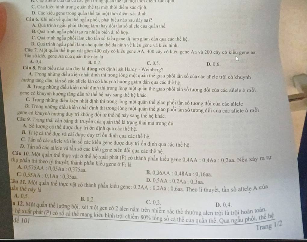 Các anele của tất ca các gên trong quản thể lại một thời điểm các định .
C. Các kiểu hình trong quần thể tại một thời điểm xác định.
D. Các kiêu gene trong quân thể tại một thời điểm xác định.
Câu 6. Khi nói về quần thể ngẫu phối, phát biểu nào sau đây sai?
A. Quá trình ngẫu phối không làm thay đổi tần số allele của quần thể.
B. Quá trình ngẫu phối tạo ra nhiều biển dị tổ hợp.
C. Quá trình ngẫu phối làm cho tần số kiểu gene dị hợp giám dân qua các thế hệ.
D. Quá trình ngẫu phối làm cho quần thể đa hình về kiểu gene và kiểu hình.
Cầu 7. Một quần thể thực vật gồm 400 cây có kiểu gene AA. 400 cây có kiểu gene Aa và 200 cây có kiểu gene aa.
Tần số kiểu gene Aa của quần thể này là
A. 0,4. B. 0,2. C. 0,5. D. 0,6.
Câu 8, Phát biểu nào sau đây là đủng với định luật Hardy - Weinberg?
A. Trong những điều kiện nhất định thì trong lòng một quần thể giao phối tần số của các allele trội có khuynh
hướng tăng dần, tần số các allele lận có khuynh hướng giảm dẫn qua các thể hệ.
B. Trong những điều kiện nhất định thì trong lòng một quần thể giao phối tần số tương đối của các allele ở mỗi
gene có khuynh hướng tăng dần từ thể hệ này sang thể hệ khác.
C. Trong những điều kiện nhất định thì trong lòng một quần thể giao phối tần số tương đổi của các allele
D. Trong những điều kiện nhất định thì trong lòng một quần thể giao phối tần số tương đối của các allele ở mỗi
gene có khuynh hướng duy trì không đổi từ thể hệ này sang thể hệ khác.
Cầu 9. Trạng thái cân bằng di truyền của quần thể là trạng thái mả trong đó
A. Số lượng cá thể được duy trì ổn định qua các thể hệ.
B. Tỉ lệ cá thể đực và cái được duy trì ổn định qua các thể hệ.
C. Tần số các allele và tần số các kiểu gene được duy trì ốn định qua các thế hệ.
D. Tần số các allele và tần số các kiểu gene biển đổi qua các thế hệ.
Cầu 10. Một quần thể thực vật ở thể h? # xuất phát (P) có thành phần kiểu gene 0,4AA : 0,4Aa : 0,2aa. Nếu xảy ra tự
thụ phần thì theo lý thuyết, thành phần kiểu gene ở F_2 là
A. 0,575AA : 0,05Aa : 0,375aa. B. 0.36AA : 0.48Aa :0.16aa.
C. 0.55AA : 0,1Aa : 0,35aa. D. 0.5AA : 0.2Aa : 0.3aa.
Cầu 11. Một quần thể thực vật có thành phần kiểu gene: 0,2AA : 0,2Aa : 0,6aa. Theo lí thuyết, tần số allele A của
uần thể này là
A. 0,5. B. 0,2. C. 0,3.
D. 0.4.
u 12. Một quần thể lưỡng bội, xét một gen có 2 alen nằm trên nhiễm sắc thể thường alen trội là trội hoàn toàn
hệ xuất phát (P) có số cá thể mang kiểu hình trội chiếm 80% tổng số cá thể của quần thể. Qua ngẫu phối, thể hệ
đề 101
Trang 1/2