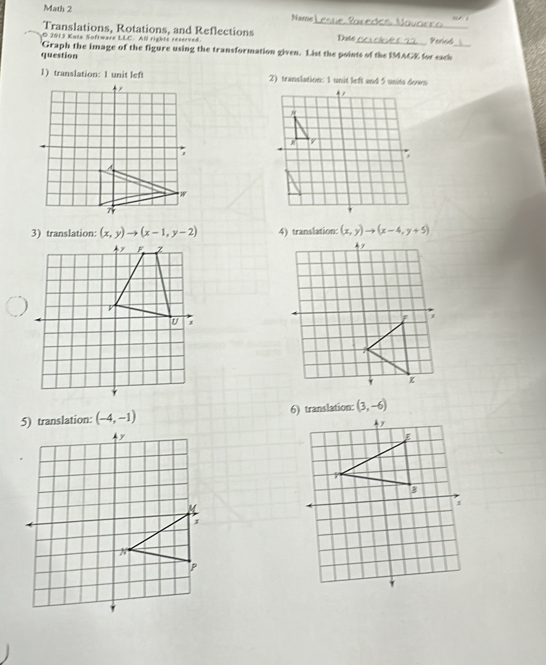 Math 2 Name 
Translations, Rotations, and Reflections __Penes 
© 2013 Kuta Software LLC. All rights res61964. Date 
Graph the image of the figure using the transformation given. List the points of the IMACE for each_ 
question 
1) translation: 1 unit left 2) translation: 1 unit left and 5 units down 
3) translation: (x,y)to (x-1,y-2) 4) translation: (x,y)to (x-4,y+5)
F Z
U z
(-4,-1) (3,-6)