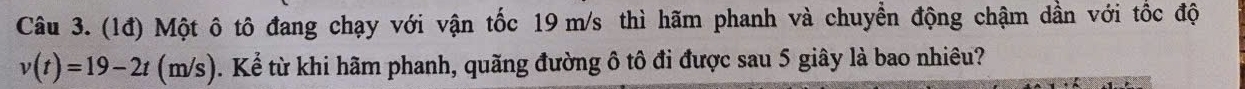 (1đ) Một ô tô đang chạy với vận tốc 19 m/s thì hãm phanh và chuyển động chậm dần với tốc độ
v(t)=19-2t(m/s). Kể từ khi hãm phanh, quãng đường ô tô đi được sau 5 giây là bao nhiêu?