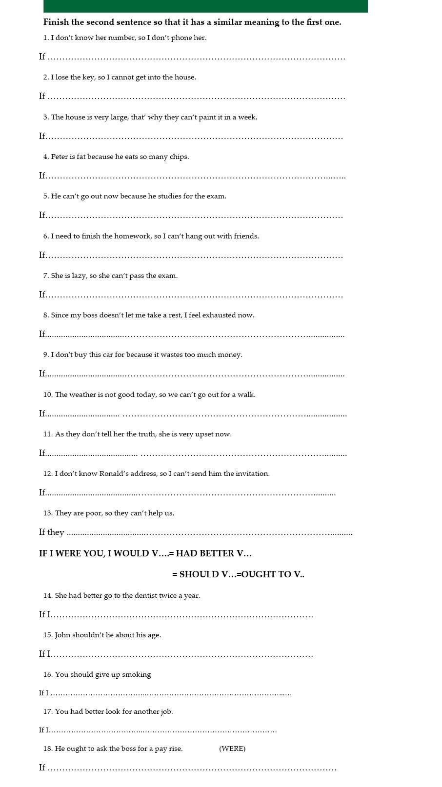 Finish the second sentence so that it has a similar meaning to the first one. 
1. I don’t know her number, so I don’t phone her. 
If_ 
2. I lose the key, so I cannot get into the house. 
If_ 
3. The house is very large, that’ why they can’t paint it in a week. 
If_ 
4. Peter is fat because he eats so many chips. 
If_ 
5. He can’t go out now because he studies for the exam. 
If_ 
6. I need to finish the homework, so I can’t hang out with friends. 
If_ 
7. She is lazy, so she can’t pass the exam. 
If_ 
8. Since my boss doesn’t let me take a rest, I feel exhausted now. 
_《 
9. I don't buy this car for because it wastes too much money. 
If_ 
10. The weather is not good today, so we can’t go out for a walk. 
If._ 
11. As they don’t tell her the truth, she is very upset now. 
If_ 
12. I don’t know Ronald’s address, so I can’t send him the invitation. 
If._ 
13. They are poor, so they can’t help us. 
If they_ 
IF I WERE YOU, I WOULD V…= HAD BETTER V… 
= SHOULD V…=OUGHT TO V.. 
14. She had better go to the dentist twice a year. 
If I._ 
15. John shouldn’t lie about his age. 
If I._ 
16. You should give up smoking 
If I_ 
17. You had better look for another job. 
If I._ 
18. He ought to ask the boss for a pay rise. (WERE) 
If_