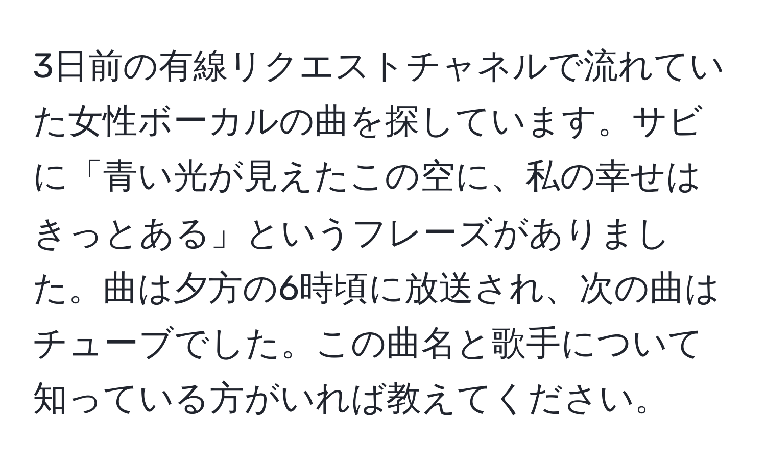 3日前の有線リクエストチャネルで流れていた女性ボーカルの曲を探しています。サビに「青い光が見えたこの空に、私の幸せはきっとある」というフレーズがありました。曲は夕方の6時頃に放送され、次の曲はチューブでした。この曲名と歌手について知っている方がいれば教えてください。