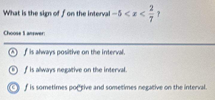 What is the sign of f on the interval -5 ？
Choose 1 answer:
Af is always positive on the interval.
⑧ f is always negative on the interval.
9 f is sometimes po tive and sometimes negative on the interval.