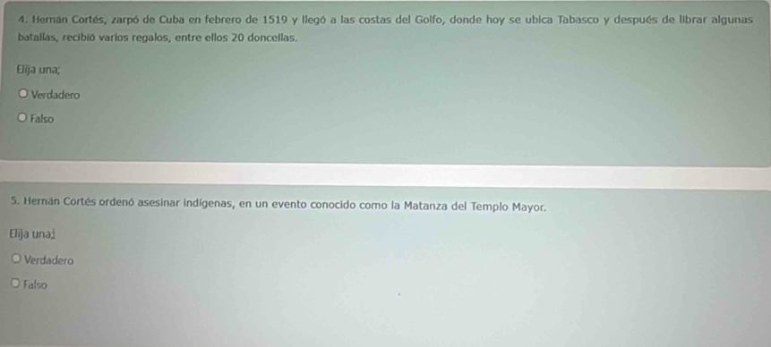 Hernán Cortés, zarpó de Cuba en febrero de 1519 y llegó a las costas del Golfo, donde hoy se ubica Tabasco y después de librar algunas
batallas, recibió varíos regalos, entre ellos 20 doncellas.
Elija una;
Verdadero
Falso
5. Hernán Cortés ordenó asesinar indígenas, en un evento conocido como la Matanza del Templo Mayor.
Elija unai
Verdadero
Falso