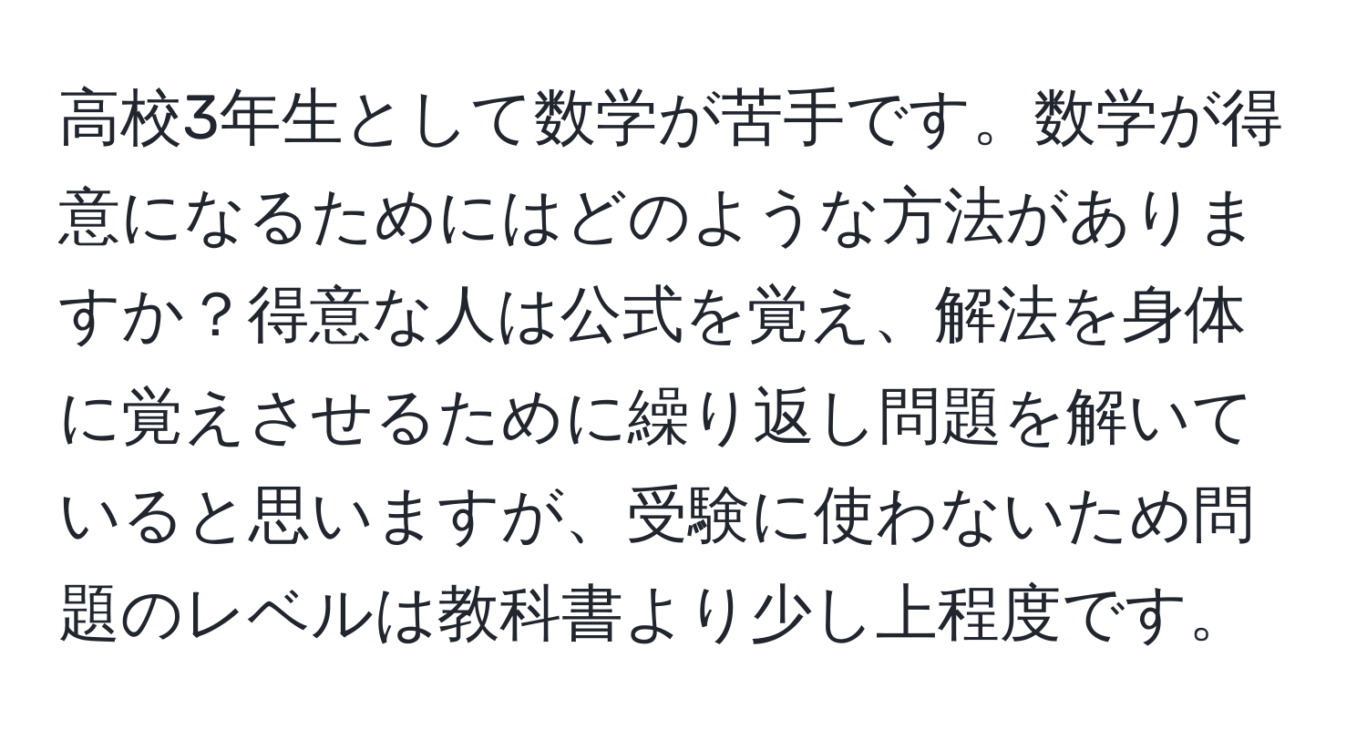 高校3年生として数学が苦手です。数学が得意になるためにはどのような方法がありますか？得意な人は公式を覚え、解法を身体に覚えさせるために繰り返し問題を解いていると思いますが、受験に使わないため問題のレベルは教科書より少し上程度です。