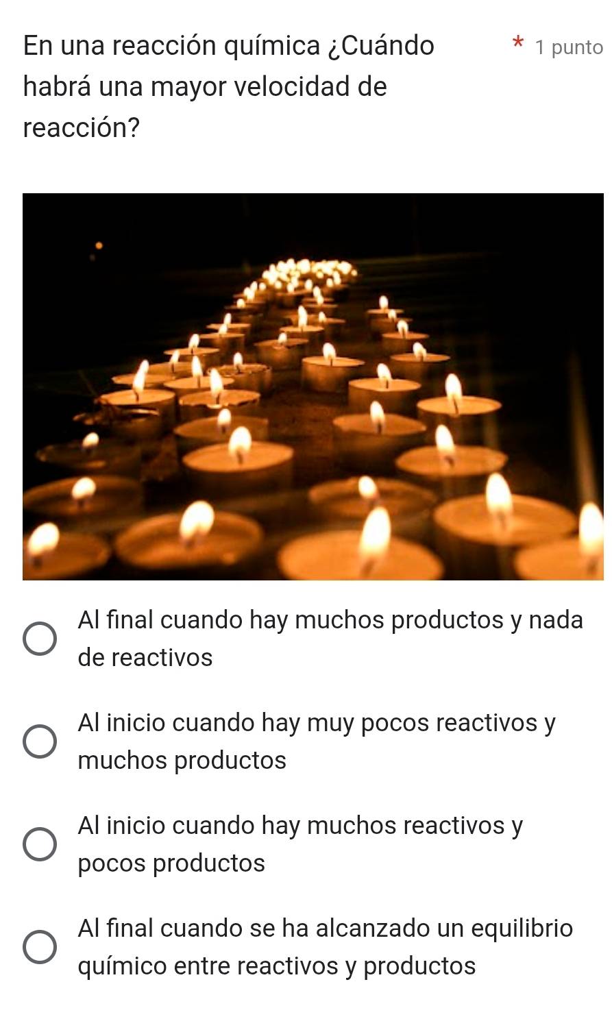 En una reacción química ¿Cuándo 1 punto
habrá una mayor velocidad de
reacción?
Al final cuando hay muchos productos y nada
de reactivos
Al inicio cuando hay muy pocos reactivos y
muchos productos
Al inicio cuando hay muchos reactivos y
pocos productos
Al final cuando se ha alcanzado un equilibrio
químico entre reactivos y productos