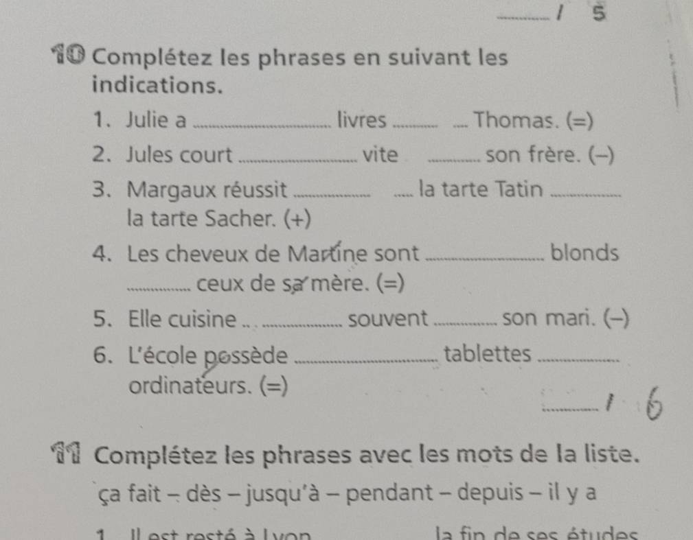 5 
10 Complétez les phrases en suivant les 
indications. 
1. Julie a _livres __Thomas. (=) 
2. Jules court_ vite _son frère. (-) 
3. Margaux réussit __la tarte Tatin_ 
la tarte Sacher. (+) 
4. Les cheveux de Martine sont _blonds 
_ceux de sa mère. (=) 
5. Elle cuisine _souvent _son mari. (-) 
6. L'école possède _tablettes_ 
ordinateurs. (=) 
_ 
Complétez les phrases avec les mots de la liste. 
ça fait - dès - jusqu'à - pendant - depuis - il y a 
1 Ilest resté à Lvon la fin de ses études