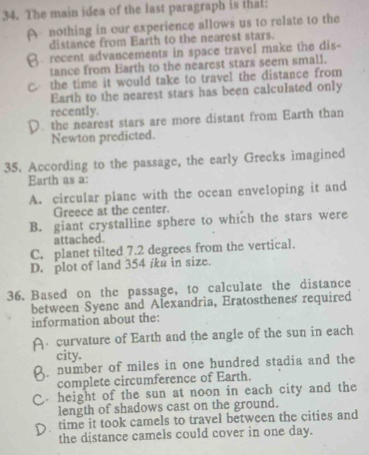 The main idea of the last paragraph is that:
A nothing in our experience allows us to relate to the
distance from Earth to the nearest stars.
recent advancements in space travel make the dis-
tance from Earth to the nearest stars seem small.
the time it would take to travel the distance from 
Earth to the nearest stars has been calculated only
recently.. the nearest stars are more distant from Earth than
Newton predicted.
35. According to the passage, the early Greeks imagined
Earth as a:
A. circular plane with the ocean enveloping it and
Greece at the center.
B. giant crystalline sphere to which the stars were
attached.
C. planet tilted 7.2 degrees from the vertical.
D. plot of land 354 iku in size.
36. Based on the passage, to calculate the distance
between Syene and Alexandria, Eratosthenes required
information about the:
curvature of Earth and the angle of the sun in each
city.
number of miles in one hundred stadia and the
complete circumference of Earth.
height of the sun at noon in each city and the 
length of shadows cast on the ground.
time it took camels to travel between the cities and
the distance camels could cover in one day.