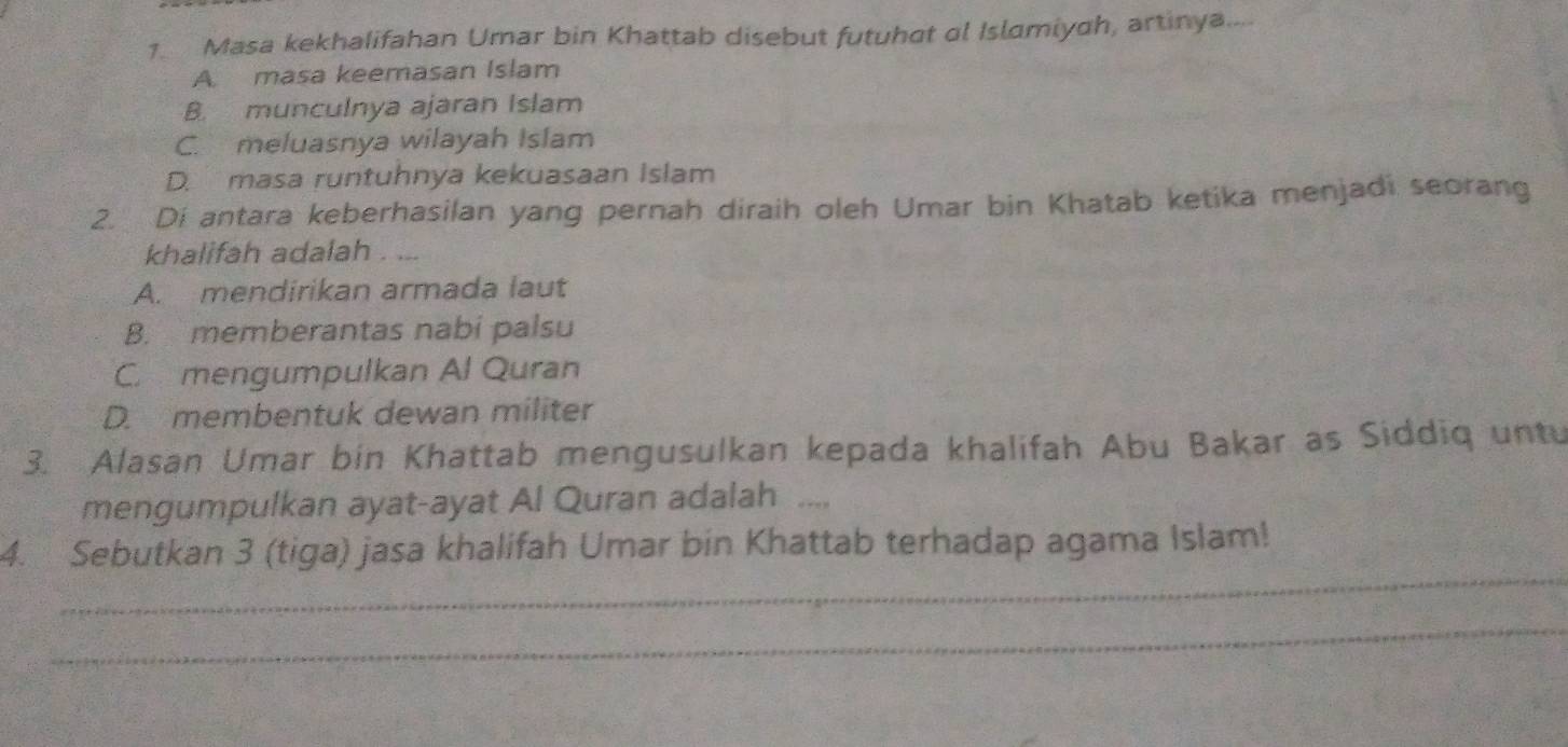 Masa kekhalifahan Umar bin Khattab disebut futuhat ol Islamiyah, artinya....
A. masa keemasan Islam
B. munculnya ajaran Islam
C. meluasnya wilayah Islam
D. masa runtuhnya kekuasaan Islam
2. Di antara keberhasilan yang pernah diraih oleh Umar bin Khatab ketika menjadi seorang
khalifah adalah . ...
A. mendirikan armada laut
B. memberantas nabi palsu
C. mengumpulkan Al Quran
D. membentuk dewan militer
3. Alasan Umar bin Khattab mengusulkan kepada khalifah Abu Bakar as Siddiq untu
mengumpulkan ayat-ayat Al Quran adalah ___
_
4. Sebutkan 3 (tiga) jasa khalifah Umar bin Khattab terhadap agama Islam!
_