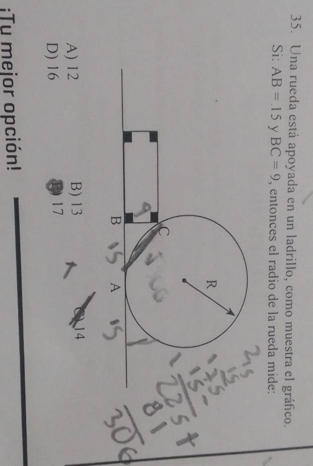 Una rueda está apoyada en un ladrillo, como muestra el gráfico.
Si: AB=15 y BC=9 , entonces el radio de la rueda mide:
R
C
B
A
A) 12 B) 13 14
D) 16 D 17;Tu mejor opción!