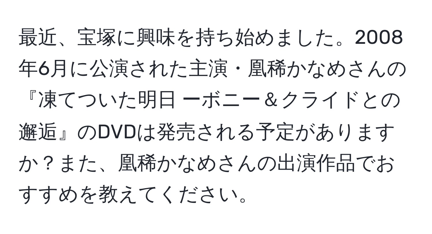 最近、宝塚に興味を持ち始めました。2008年6月に公演された主演・凰稀かなめさんの『凍てついた明日 ーボニー＆クライドとの邂逅』のDVDは発売される予定がありますか？また、凰稀かなめさんの出演作品でおすすめを教えてください。