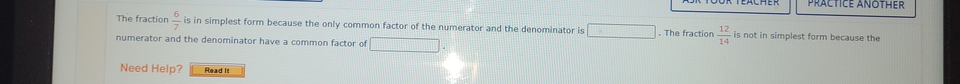 The fraction  6/7  is in simplest form because the only common factor of the numerator and the denominator is □. The fraction  12/14  is not in simplest form because the 
numerator and the denominator have a common factor of □
Need Help? Read It