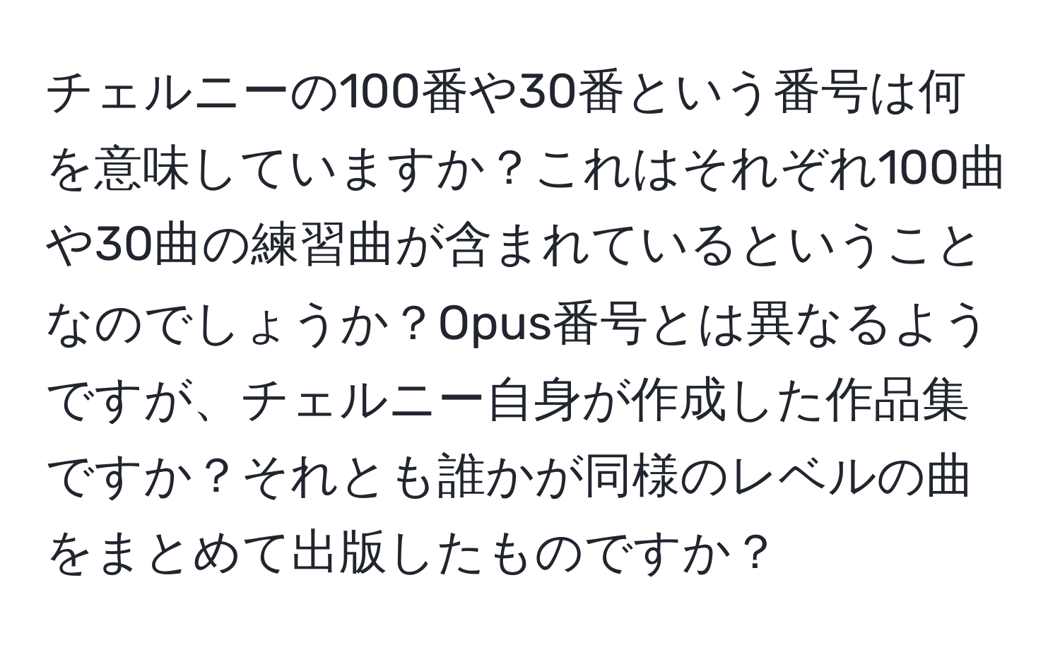 チェルニーの100番や30番という番号は何を意味していますか？これはそれぞれ100曲や30曲の練習曲が含まれているということなのでしょうか？Opus番号とは異なるようですが、チェルニー自身が作成した作品集ですか？それとも誰かが同様のレベルの曲をまとめて出版したものですか？