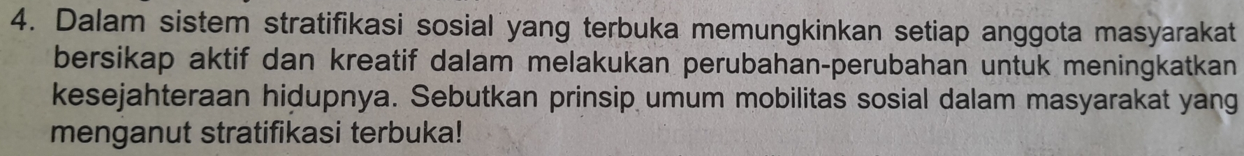 Dalam sistem stratifikasi sosial yang terbuka memungkinkan setiap anggota masyarakat 
bersikap aktif dan kreatif dalam melakukan perubahan-perubahan untuk meningkatkan 
kesejahteraan hidupnya. Sebutkan prinsip umum mobilitas sosial dalam masyarakat yang 
menganut stratifikasi terbuka!