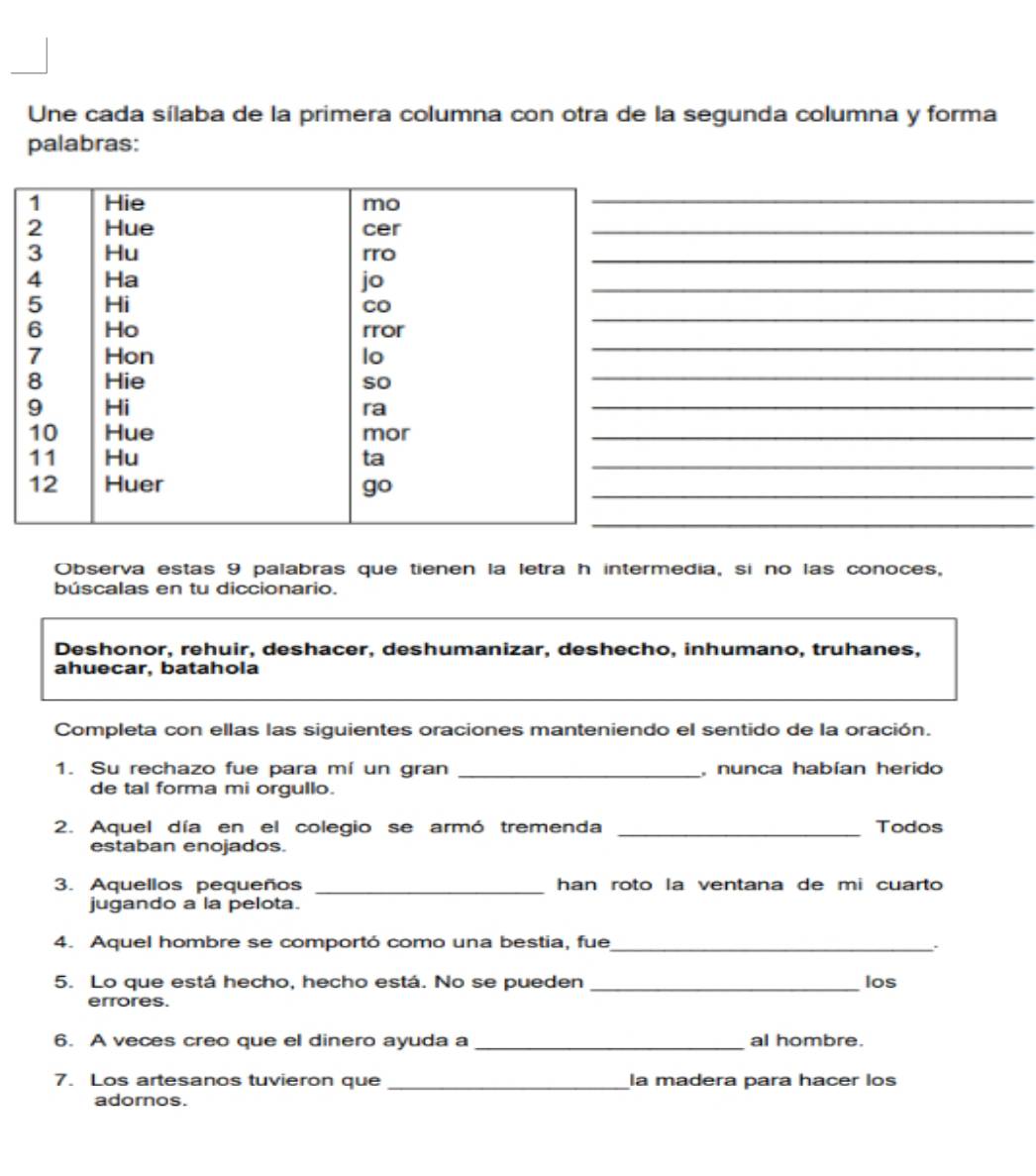 Une cada sílaba de la primera columna con otra de la segunda columna y forma 
palabras: 
_ 
_ 
_ 
_ 
_ 
_ 
_ 
_ 
_ 
_ 
_ 
_ 
Observa estas 9 palabras que tienen la letra h intermedia, si no las conoces, 
búscalas en tu diccionario. 
Deshonor, rehuir, deshacer, deshumanizar, deshecho, inhumano, truhanes, 
ahuecar, batahola 
Completa con ellas las siguientes oraciones manteniendo el sentido de la oración. 
1. Su rechazo fue para mí un gran _, nunca habían herido 
de tal forma mi orgullo. 
2. Aquel día en el colegio se armó tremenda _Todos 
estaban enojados. 
_ 
3. Aquellos pequeños han roto la ventana de mi cuarto 
jugando a la pelota. 
4. Aquel hombre se comportó como una bestia, fue_ 
. 
5. Lo que está hecho, hecho está. No se pueden_ los 
errores. 
6. A veces creo que el dinero ayuda a _al hombre. 
7. Los artesanos tuvieron que _la madera para hacer los 
adornos.