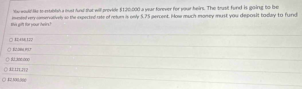 You would like to establish a trust fund that will provide $120,000 a year forever for your heirs. The trust fund is going to be
invested very conservatively so the expected rate of return is only 5.75 percent. How much money must you deposit today to fund
this gift for your heirs?
$2,458,122
$2,086,957
$2,300,000
$2,121,212
$2,500,000