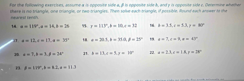 For the following exercises, assume α is opposite side a, β is opposite side b, and γ is opposite side c. Determine whether 
there is no triangle, one triangle, or two triangles. Then solve each triangle, if possible. Round each answer to the 
nearest tenth. 
14. alpha =119°, a=14, b=26 15. gamma =113°, b=10, c=32 16. b=3.5, c=5.3, y=80°
17. a=12, c=17, a=35° 18. a=20.5, b=35.0, beta =25° 19. a=7, c=9, alpha =43°
20. a=7, b=3, beta =24° 21. b=13, c=5, y=10° 22. a=2.3, c=1.8, y=28°
23. beta =119°, b=8.2, a=11.3