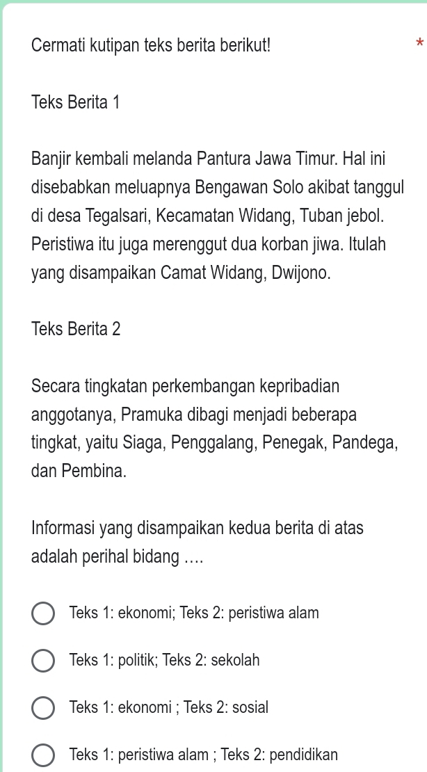 Cermati kutipan teks berita berikut!
*
Teks Berita 1
Banjir kembali melanda Pantura Jawa Timur. Hal ini
disebabkan meluapnya Bengawan Solo akibat tanggul
di desa Tegalsari, Kecamatan Widang, Tuban jebol.
Peristiwa itu juga merenggut dua korban jiwa. Itulah
yang disampaikan Camat Widang, Dwijono.
Teks Berita 2
Secara tingkatan perkembangan kepribadian
anggotanya, Pramuka dibagi menjadi beberapa
tingkat, yaitu Siaga, Penggalang, Penegak, Pandega,
dan Pembina.
Informasi yang disampaikan kedua berita di atas
adalah perihal bidang ....
Teks 1: ekonomi; Teks 2: peristiwa alam
Teks 1: politik; Teks 2: sekolah
Teks 1: ekonomi ; Teks 2: sosial
Teks 1: peristiwa alam ; Teks 2: pendidikan