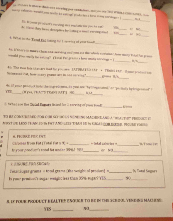 If there is more than one serving per container, and you ate THE WHOLE CONTAINER, how
_
many calories would you really be eating? (Calories x how many servings = ) _N / A
3b. is your product's serving size realistic for you to eat? YES or NO
_
3c. Have they been deceptive by listing a small serving size? YES__ or NO_
_
4. What is the Total Fat listing for 1 serving of your food?
4a. If there is more than one serving and you ate the whole container, how many Total Fat grams
would you really be eating? (Total Fat grams x how many servings = ] _N/A_
4b. The two fats that are bad for you are: SATURATED FAT + TRANS FAT. If your product bas
Saturated Fat, how many grams are in one serving?_ grams N/A_
4c. If your product lists the ingredients, do you see "hydrogenated," or "partially hydrogenated" ?
YES_ (If yes, THAT'S TRANS FAT!) NO _N/A_
5. What are the Total Sugars listed for 1 serving of your food?_ grams
TO BE CONSIDERED FOR OUR SCHOOL'S VENDING MACHINE AND A "HEALTHY" PRODUCT IT
MUST BE LESS THAN 35 % FAT AND LESS THAN 35 % SUGAR FOR BOTH!. FIGURE YOURS
v
e 6. FIGURE FOR FAT:
n
d Calories from Fat (Total Fat x 9) =_  + total calories =_  % Total Fat
Is your product's total fat under 35%? YES_ or NO_
7. FIGURE FOR SUGAR:
Total Sugar grams ÷ total grams (the weight of product) =_ % Total Sugars
Is your product's sugar weight less than 35% sugar? YES_ NO_
8. IS YOUR PRODUCT HEALTHY ENOUGH TO BE IN THE SCHOOL VENDING MACHINE:
YES _NO_