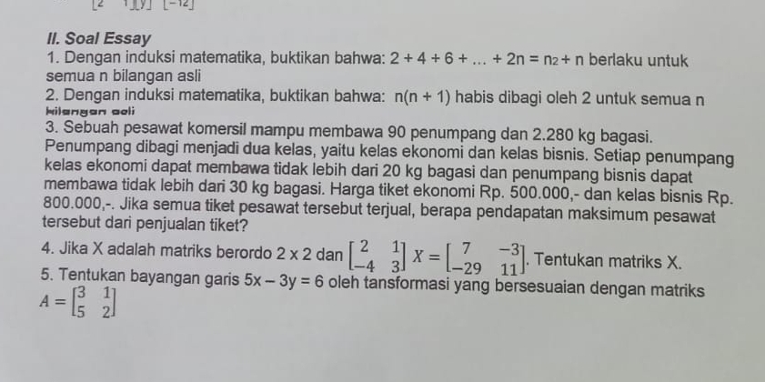 [-12] 
II. Soal Essay 
1. Dengan induksi matematika, buktikan bahwa: 2+4+6+...+2n=n_2+n berlaku untuk 
semua n bilangan asli 
2. Dengan induksi matematika, buktikan bahwa: n(n+1) habis dibagi oleh 2 untuk semua n 
kilengan oel i 
3. Sebuah pesawat komersil mampu membawa 90 penumpang dan 2.280 kg bagasi. 
Penumpang dibagi menjadi dua kelas, yaitu kelas ekonomi dan kelas bisnis. Setiap penumpang 
kelas ekonomi dapat membawa tidak lebih dari 20 kg bagasi dan penumpang bisnis dapat 
membawa tidak lebih dari 30 kg bagasi. Harga tiket ekonomi Rp. 500.000,- dan kelas bisnis Rp.
800.000,-. Jika semua tiket pesawat tersebut terjual, berapa pendapatan maksimum pesawat 
tersebut dari penjualan tiket? 
4. Jika X adalah matriks berordo 2* 2 dan beginbmatrix 2&1 -4&3endbmatrix X=beginbmatrix 7&-3 -29&11endbmatrix. Tentukan matriks X. 
5. Tentukan bayangan garis 5x-3y=6 oleh tansformasi yang bersesuaian dengan matriks
A=beginbmatrix 3&1 5&2endbmatrix