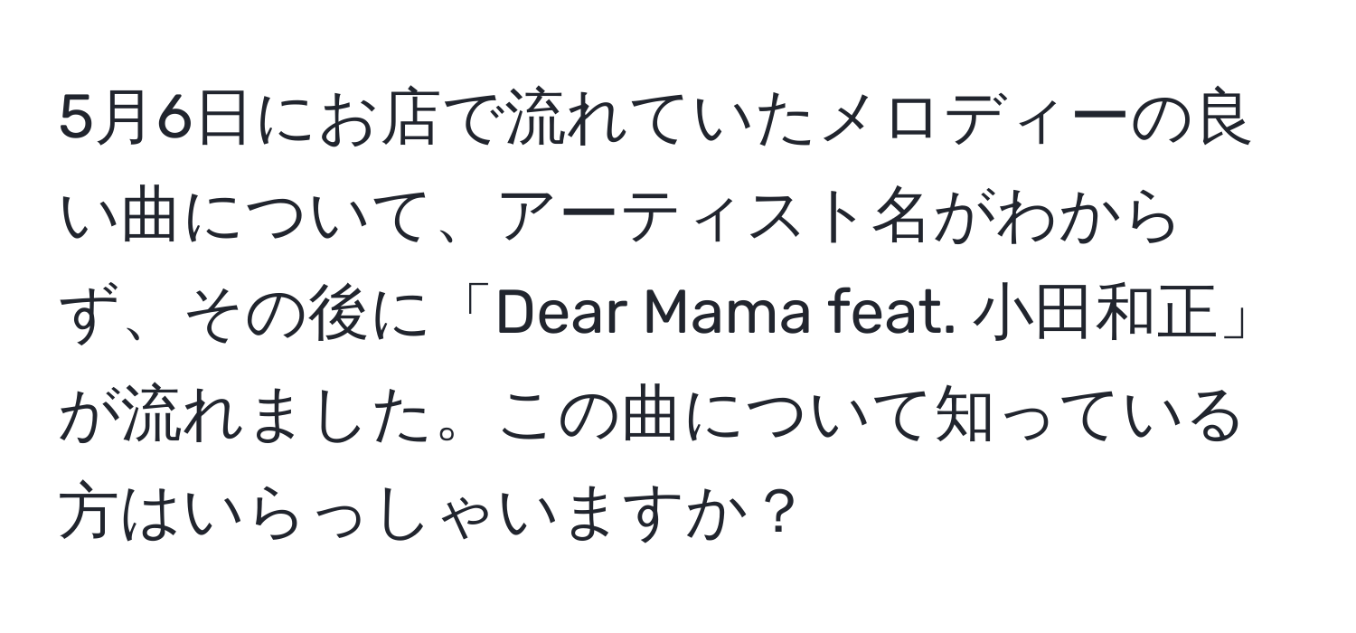 5月6日にお店で流れていたメロディーの良い曲について、アーティスト名がわからず、その後に「Dear Mama feat. 小田和正」が流れました。この曲について知っている方はいらっしゃいますか？