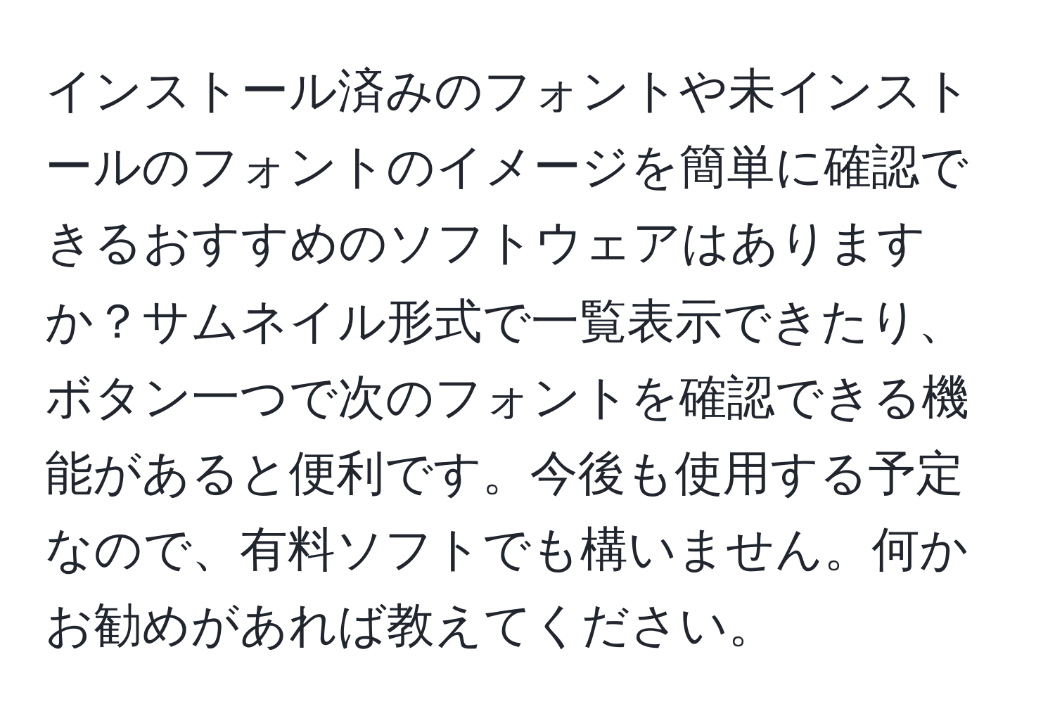 インストール済みのフォントや未インストールのフォントのイメージを簡単に確認できるおすすめのソフトウェアはありますか？サムネイル形式で一覧表示できたり、ボタン一つで次のフォントを確認できる機能があると便利です。今後も使用する予定なので、有料ソフトでも構いません。何かお勧めがあれば教えてください。