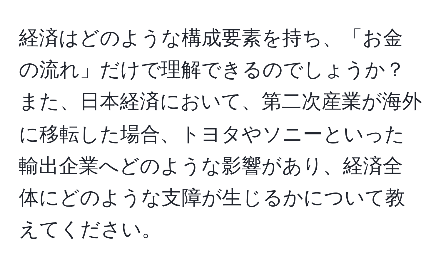 経済はどのような構成要素を持ち、「お金の流れ」だけで理解できるのでしょうか？また、日本経済において、第二次産業が海外に移転した場合、トヨタやソニーといった輸出企業へどのような影響があり、経済全体にどのような支障が生じるかについて教えてください。