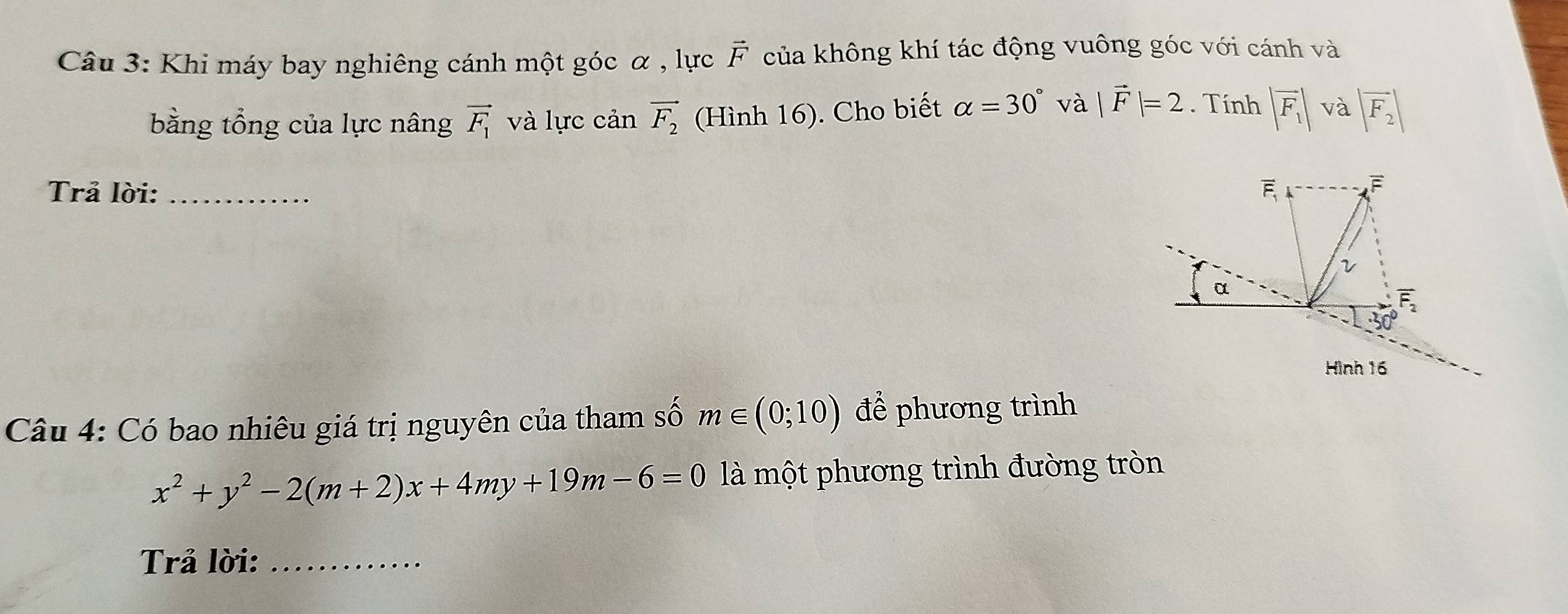 Khi máy bay nghiêng cánh một góc α , lực vector F của không khí tác động vuông góc với cánh và
bằng tổng của lực nâng vector F_1 và lực cản vector F_2 (Hình 16). Cho biết alpha =30° và |vector F|=2. Tính |overline F_1| và |vector F_2|
Trả lời: _
Câu 4: Có bao nhiêu giá trị nguyên của tham số m∈ (0;10) để phương trình
x^2+y^2-2(m+2)x+4my+19m-6=0 là một phương trình đường tròn
Trả lời:_