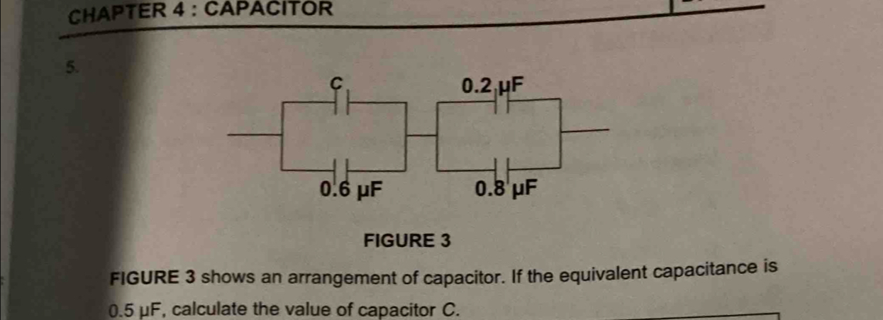 CHAPTER 4 : CAPACITOR 
5. 
FIGURE 3 
FIGURE 3 shows an arrangement of capacitor. If the equivalent capacitance is
0.5 μF, calculate the value of capacitor C.