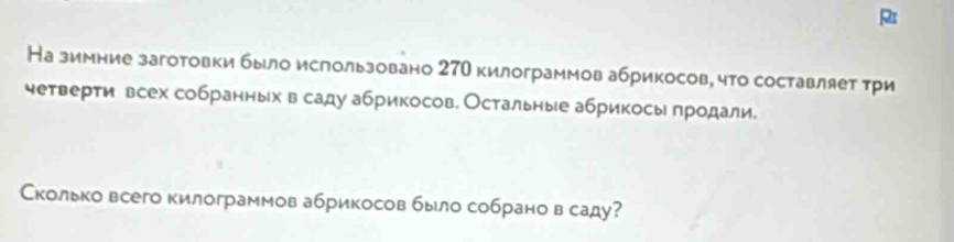 На зимние заготовки было ислользовано 27О килограммов абрикосов, что составляет τри 
четверти всех собранных в саду абрикосов. Остальные абрикосы продали. 
Сколько всего килограммов абрикосов было собрано в саду?