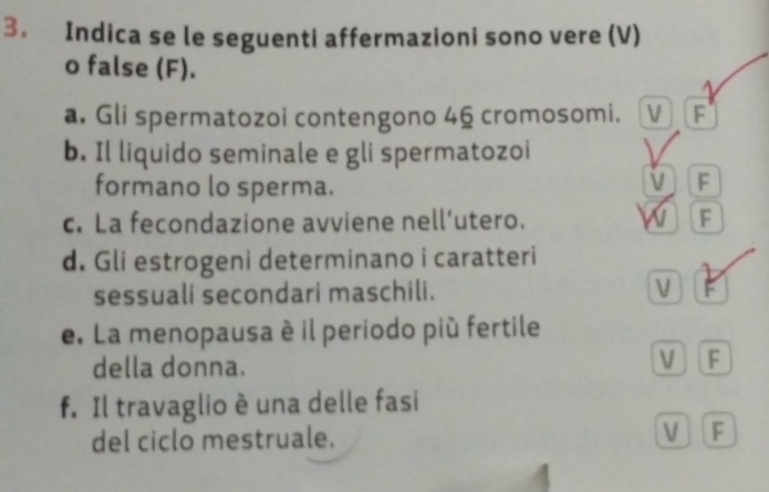 Indica se le seguenti affermazioni sono vere (V)
o false (F).
a. Gli spermatozoi contengono 46 cromosomi. V F
b. Il liquido seminale e gli spermatozoi
formano lo sperma.
V F
c. La fecondazione avviene nell’utero. w F
d. Gli estrogeni determinano i caratteri
sessuali secondari maschili. V F
e. La menopausa è il periodo più fertile
della donna.
V F
f. Il travaglio è una delle fasi
del ciclo mestruale. V F