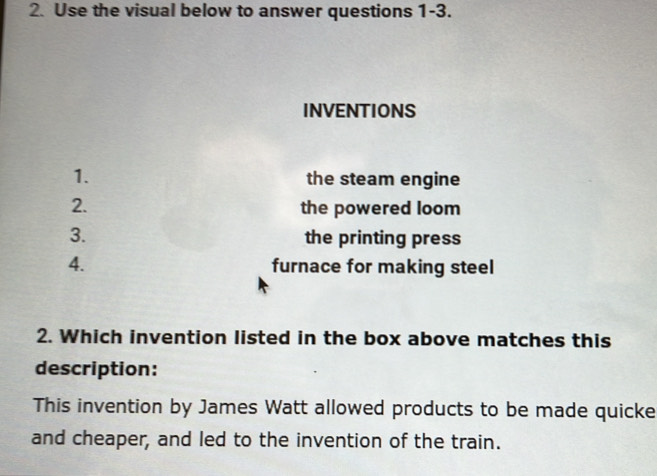 Use the visual below to answer questions 1-3. 
INVENTIONS 
1. the steam engine 
2. the powered loom 
3. the printing press 
4. furnace for making steel 
2. Which invention listed in the box above matches this 
description: 
This invention by James Watt allowed products to be made quicke 
and cheaper, and led to the invention of the train.