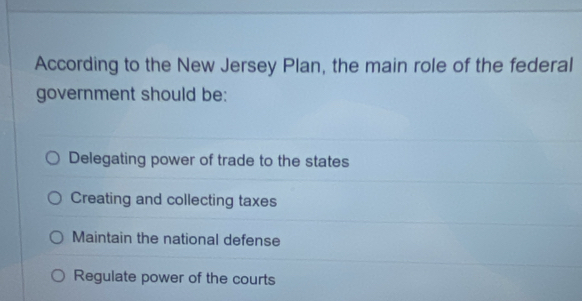 According to the New Jersey Plan, the main role of the federal
government should be:
Delegating power of trade to the states
Creating and collecting taxes
Maintain the national defense
Regulate power of the courts