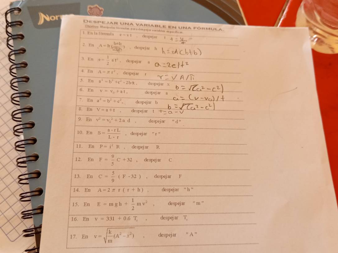 Nor Despejar una variable en una fórmula. 
Objetivo. Manipular fórmulas para despejar variables específicas 
1. En la fórmula e=vt 、 despejar t 
2. En A=h( (b+b)/2bh ) 。 despejar h
3. En e= 1/2 at^2 、 despejar a
4. En A=π r^2 。 despejar r
5. En a^2=b^2+c^2-2bx. despejar 
6. En v=v_0+at, despej ar a
7. En a^2=b^2+c^2, despejar b 
δ. En V=a+t despejar 
9. En v^2=v_0^(2+2ad, despejar " d " 
10. En S=frac a-rL)L· r , despejar '' r '' 
11. En P=i^2R ， despejar R
12. En F= 9/5 C+32 , de spej ar C
13. En C= 5/9 (F-32) , despejar F
14. En A=2π r(r+h) 、 despejar '' h '' 
15. EnE=mgh+ 1/2 mv^2 , despejar '' m '' 
16. En v=331+0.6T_c despejar T_c
17. En v=sqrt(frac k)m(A^2-x^2) , despejar ' A ''