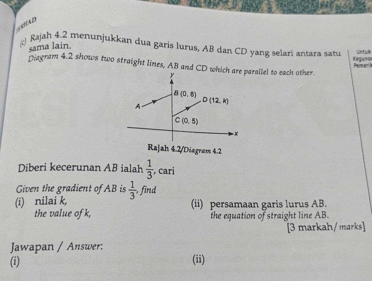 rhAd
(c) Rajah 4.2 menunjukkan dua garis lurus, AB dan CD yang selari antara satu Untuk
sama lain.
Keguna
Diagram 4.2 shows two straight lines, AB and CD whparallel to each other.
Pemerik
Rajah 4.2/Diagram 4.2
Diberi kecerunan AB ialah  1/3  ,  cari
Given the gradient of AB is  1/3  ,find
(i) nilai k,
(ii) persamaan garis lurus AB.
the value ofk, the equation of straight line AB.
[3 markah/marks]
Jawapan / Answer:
(i) (ii)